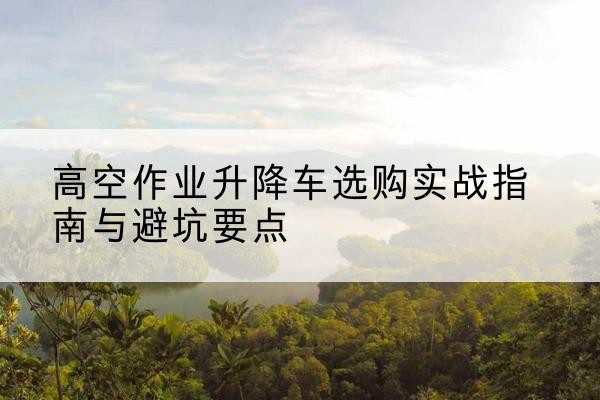 东湖升降车怎么选-高空作业升降车选购实战指南与避坑要点