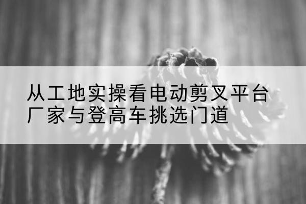 东湖电动剪叉升降平台厂家-从工地实操看电动剪叉平台厂家与登高车挑选门道