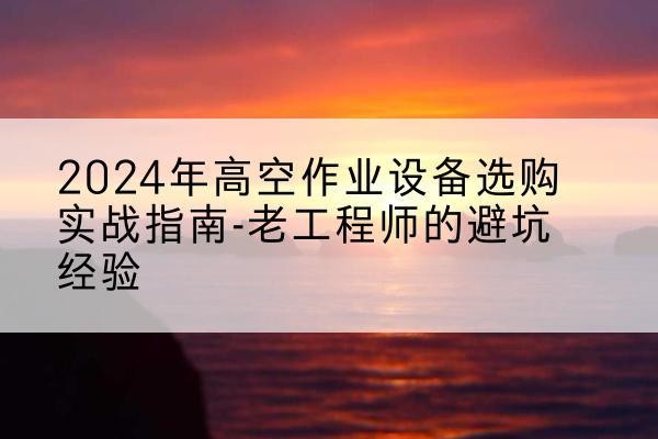 东湖高空作业升降机厂家推荐-2024年高空作业设备选购实战指南-老工程师的避坑经验