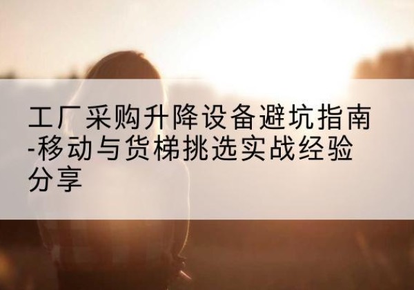 东湖移动式升降机怎么选-工厂采购升降设备避坑指南-移动与货梯挑选实战经验分享