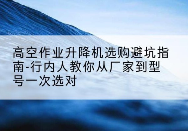 东湖升降平台厂家-高空作业升降机选购避坑指南-行内人教你从厂家到型号一次选对