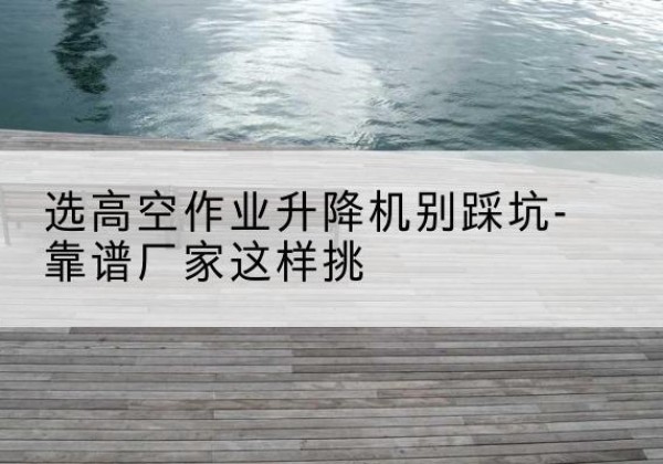 东湖剪叉式升降机厂家-选高空作业升降机别踩坑-靠谱厂家这样挑