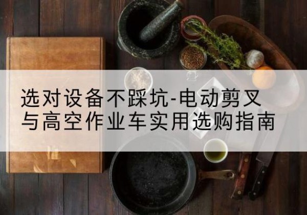 东湖电动剪叉升降平台怎么选-选对设备不踩坑-电动剪叉与高空作业车实用选购指南