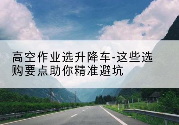 东湖升降车厂家-高空作业选升降车-这些选购要点助你*避坑