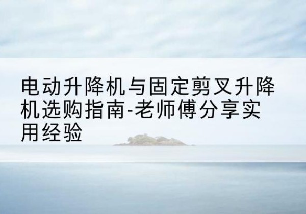 东湖电动升降机怎么选-电动升降机与固定剪叉升降机选购指南-老师傅分享实用经验