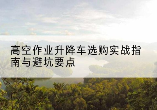 东湖升降车怎么选-高空作业升降车选购实战指南与避坑要点