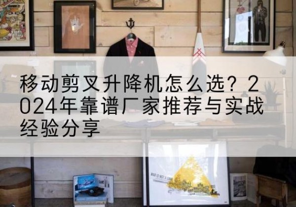 东湖升降平台厂家推荐-移动剪叉升降机怎么选？2024年靠谱厂家推荐与实战经验分享