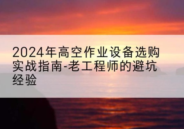 东湖高空作业升降机厂家推荐-2024年高空作业设备选购实战指南-老工程师的避坑经验